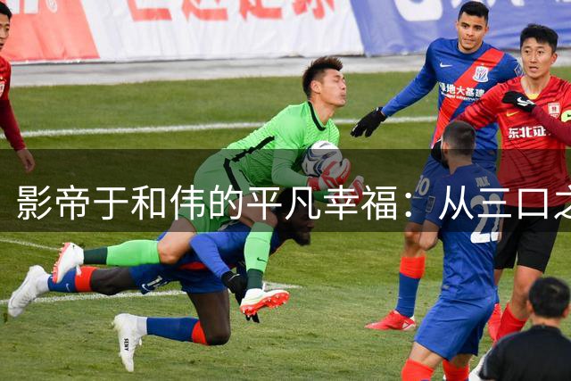 影帝于和伟的平凡幸福：从三口之家到心灵相通的温暖人生