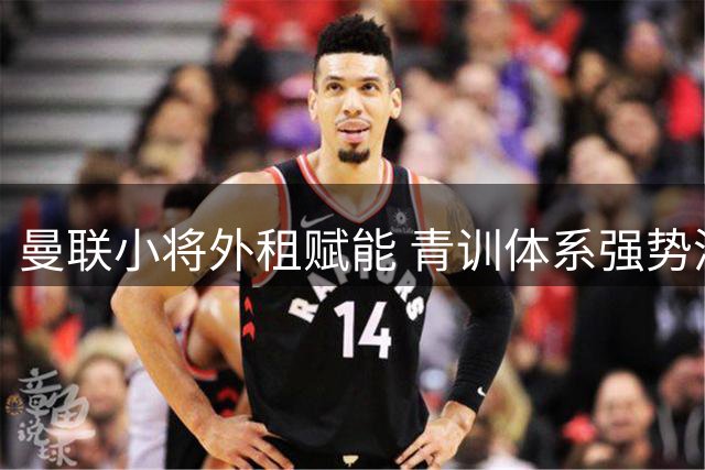 曼联小将外租赋能 青训体系强势洗牌重组